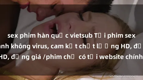 sex phim hàn quốc vietsub Tải phim sex mới nhất cực nhanh không virus, cam kết chất lượng HD, đồng giá /phim chỉ có tại website chính thức. Đặt ngay!