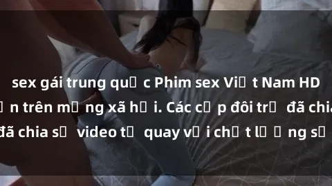 sex gái trung quốc Phim sex Việt Nam HD ngày càng phổ biến trên mạng xã hội. Các cặp đôi trẻ đã chia sẻ video tự quay với chất lượng sắc nét, gợi cảm.