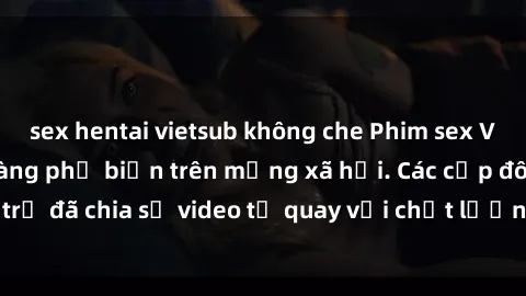 sex hentai vietsub không che Phim sex Việt Nam HD ngày càng phổ biến trên mạng xã hội. Các cặp đôi trẻ đã chia sẻ video tự quay với chất lượng sắc nét, gợi cảm.
