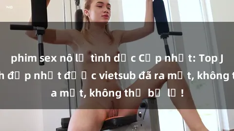 phim sex nô lệ tình dục Cập nhật: Top JAV idol xinh đẹp nhất được vietsub đã ra mắt, không thể bỏ lỡ!