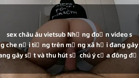 sex châu âu vietsub Những đoạn video sex Việt Nam không che nổi tiếng trên mạng xã hội đang gây sốt và thu hút sự chú ý của đông đảo người xem.