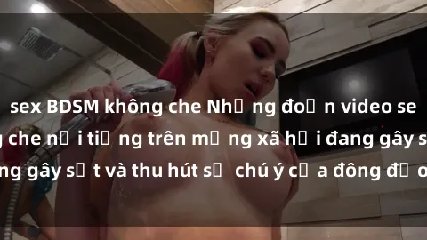 sex BDSM không che Những đoạn video sex Việt Nam không che nổi tiếng trên mạng xã hội đang gây sốt và thu hút sự chú ý của đông đảo người xem.