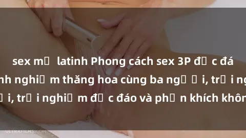 sex mỹ latinh Phong cách sex 3P độc đáo tại Việt Nam: Kinh nghiệm thăng hoa cùng ba người, trải nghiệm độc đáo và phấn khích không thể bỏ lỡ!