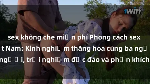 sex không che miễn phí Phong cách sex 3P độc đáo tại Việt Nam: Kinh nghiệm thăng hoa cùng ba người, trải nghiệm độc đáo và phấn khích không thể bỏ lỡ!
