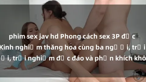 phim sex jav hd Phong cách sex 3P độc đáo tại Việt Nam: Kinh nghiệm thăng hoa cùng ba người, trải nghiệm độc đáo và phấn khích không thể bỏ lỡ!