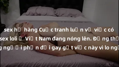 sex họ hàng Cuộc tranh luận về việc có nên hợp pháp hóa sex loli ở Việt Nam đang nóng lên. Đồng thời, cũng có những người phản đối gay gắt việc này vì lo ngại về tác động tiêu cực lên trẻ em và xã hội
