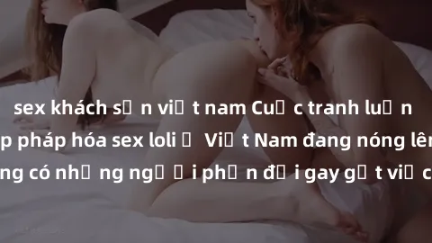 sex khách sạn việt nam Cuộc tranh luận về việc có nên hợp pháp hóa sex loli ở Việt Nam đang nóng lên. Đồng thời, cũng có những người phản đối gay gắt việc này vì lo ngại về tác động tiêu cực lên trẻ e