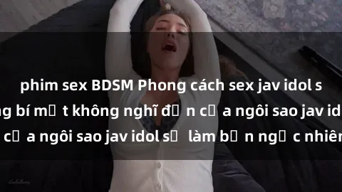 phim sex BDSM Phong cách sex jav idol siêu hấp dẫn: Những bí mật không nghĩ đến của ngôi sao jav idol sẽ làm bạn ngạc nhiên!