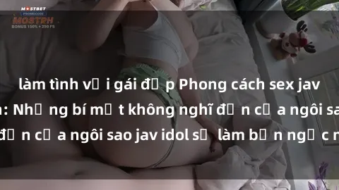 làm tình với gái đẹp Phong cách sex jav idol siêu hấp dẫn: Những bí mật không nghĩ đến của ngôi sao jav idol sẽ làm bạn ngạc nhiên!