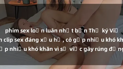 phim sex loạn luân nhật bản Thư ký Việt Nam bị phát tán clip sex đáng xấu hổ, cô gặp nhiều khó khăn vì sự việc gây rúng động này.