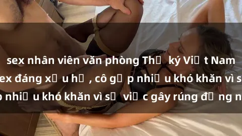 sex nhân viên văn phòng Thư ký Việt Nam bị phát tán clip sex đáng xấu hổ, cô gặp nhiều khó khăn vì sự việc gây rúng động này.