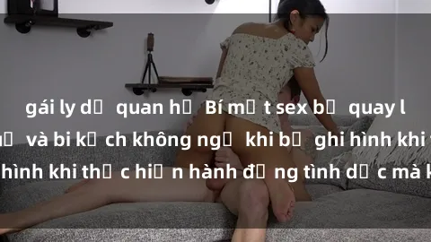 gái ly dị quan hệ Bí mật sex bị quay lén: Những hậu quả và bi kịch không ngờ khi bị ghi hình khi thực hiện hành động tình dục mà không biết.