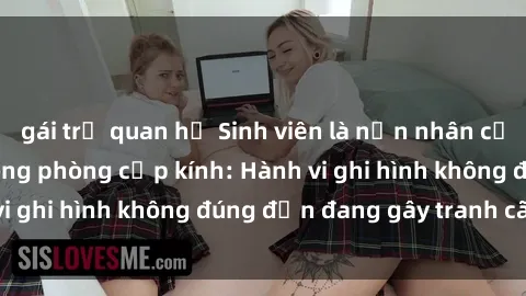 gái trẻ quan hệ Sinh viên là nạn nhân của video quay lén trong phòng cấp kính: Hành vi ghi hình không đúng đắn đang gây tranh cãi lớn