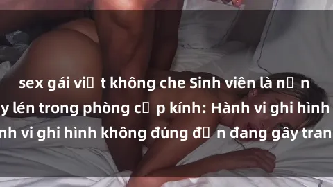 sex gái việt không che Sinh viên là nạn nhân của video quay lén trong phòng cấp kính: Hành vi ghi hình không đúng đắn đang gây tranh cãi lớn