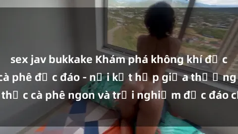 sex jav bukkake Khám phá không khí độc đáo tại sex quán cà phê độc đáo - nơi kết hợp giữa thưởng thức cà phê ngon và trải nghiệm độc đáo của không gian sex shop.