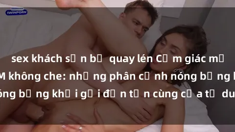 sex khách sạn bị quay lén Cảm giác mạnh mẽ với sex BDSM không che: những phân cảnh nóng bỏng khơi gợi đến tận cùng của tư duy và cơ thể.