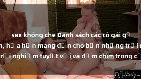 sex không che Danh sách các cô gái gọi Việt Nam hấp dẫn, hứa hẹn mang đến cho bạn những trải nghiệm tuyệt vời và đắm chìm trong cảm xúc tuyệt vời.