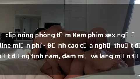clip nóng phòng tắm Xem phim sex người Pháp vietsub online miễn phí - Đỉnh cao của nghệ thuật đồng tính nam, đam mỹ và lãng mạn từ xứ sở hoa hồng!