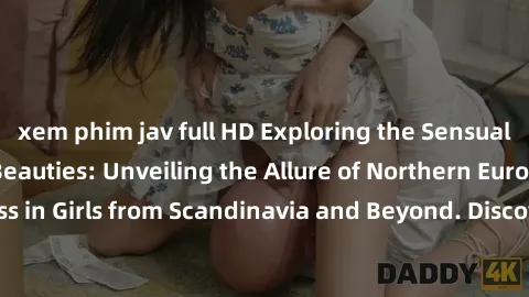 xem phim jav full HD Exploring the Sensual Charms of Nordic Beauties: Unveiling the Allure of Northern European Sexiness in Girls from Scandinavia and Beyond. Discover the Seductive Secrets of Norther