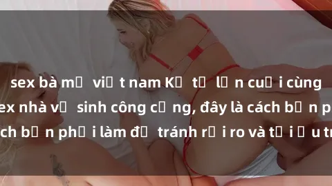 sex bà mẹ việt nam Kể từ lần cuối cùng bạn thực hành sex nhà vệ sinh công cộng, đây là cách bạn phải làm để tránh rủi ro và tối ưu trải nghiệm.