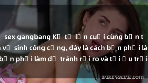 sex gangbang Kể từ lần cuối cùng bạn thực hành sex nhà vệ sinh công cộng, đây là cách bạn phải làm để tránh rủi ro và tối ưu trải nghiệm.