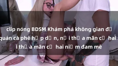 clip nóng BDSM Khám phá không gian độc đáo tại sex quán cà phê hấp dẫn, nơi thỏa mãn cả hai niềm đam mê