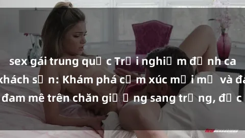 sex gái trung quốc Trải nghiệm đỉnh cao tình yêu tại sex khách sạn: Khám phá cảm xúc mới mẻ và đam mê trên chăn giường sang trọng, độc đáo, không giới hạn.