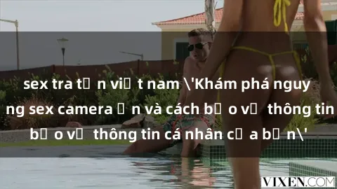 sex tra tấn việt nam 'Khám phá nguy cơ của việc sử dụng sex camera ẩn và cách bảo vệ thông tin cá nhân của bạn'