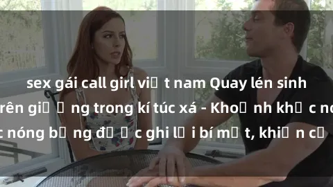 sex gái call girl việt nam Quay lén sinh viên làm tình ngay trên giường trong kí túc xá - Khoảnh khắc nóng bỏng được ghi lại bí mật, khiến cả trường học xôn xao.