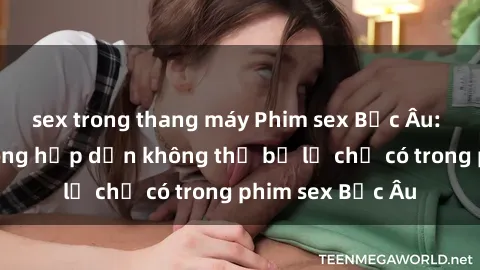 sex trong thang máy Phim sex Bắc Âu: Những cảnh nóng hấp dẫn không thể bỏ lỡ chỉ có trong phim sex Bắc Âu