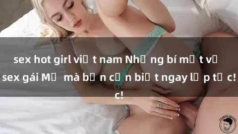sex hot girl việt nam Những bí mật về sex gái Mỹ mà bạn cần biết ngay lập tức!