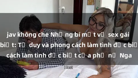 jav không che Những bí mật về sex gái Nga mà bạn chưa biết: Tư duy và phong cách làm tình đặc biệt của phụ nữ Nga