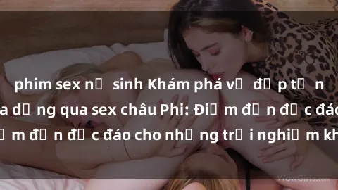 phim sex nữ sinh Khám phá vẻ đẹp tự nhiên và văn hóa đa dạng qua sex châu Phi: Điểm đến độc đáo cho những trải nghiệm khó quên