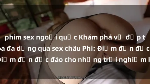 phim sex ngoại quốc Khám phá vẻ đẹp tự nhiên và văn hóa đa dạng qua sex châu Phi: Điểm đến độc đáo cho những trải nghiệm khó quên