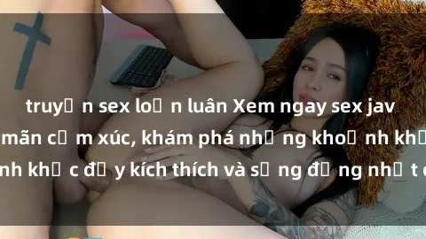 truyện sex loạn luân Xem ngay sex jav không che để thỏa mãn cảm xúc, khám phá những khoảnh khắc đầy kích thích và sống động nhất chỉ trong click!