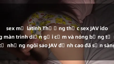 sex mỹ latinh Thưởng thức sex JAV idol miễn phí: Những màn trình diễn gợi cảm và nóng bỏng từ những ngôi sao JAV đỉnh cao đã sẵn sàng để bạn khám phá.