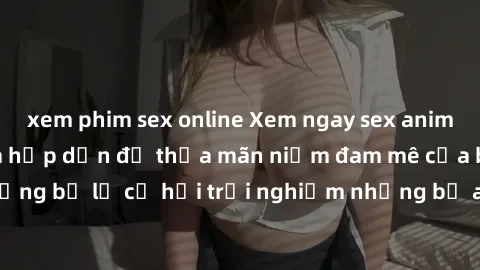 xem phim sex online Xem ngay sex anime vietsub cực hot và hấp dẫn để thỏa mãn niềm đam mê của bạn! Đừng bỏ lỡ cơ hội trải nghiệm những bộ anime đỉnh cao chỉ có tại đây!