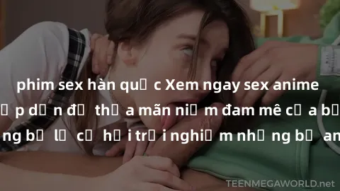 phim sex hàn quốc Xem ngay sex anime vietsub cực hot và hấp dẫn để thỏa mãn niềm đam mê của bạn! Đừng bỏ lỡ cơ hội trải nghiệm những bộ anime đỉnh cao chỉ có tại đây!