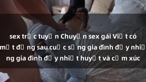 sex trực tuyến Chuyện sex gái Việt có chồng: Những bí mật đằng sau cuộc sống gia đình đầy nhiệt huyết và cảm xúc