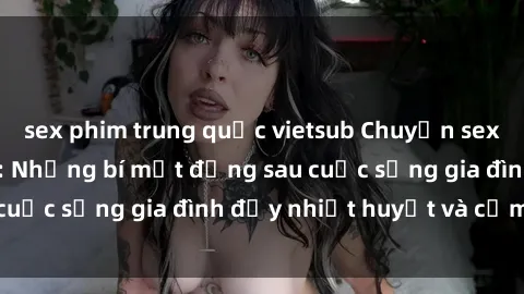sex phim trung quốc vietsub Chuyện sex gái Việt có chồng: Những bí mật đằng sau cuộc sống gia đình đầy nhiệt huyết và cảm xúc