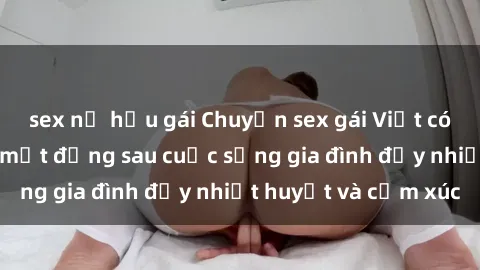 sex nữ hầu gái Chuyện sex gái Việt có chồng: Những bí mật đằng sau cuộc sống gia đình đầy nhiệt huyết và cảm xúc