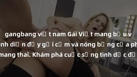 gangbang việt nam Gái Việt mang bầu và làm tình: Màn trình diễn đầy gợi cảm và nóng bỏng của phụ nữ mang thai. Khám phá cuộc sống tình dục đầy hấp dẫn và mới lạ của họ!