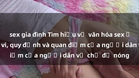 sex gia đình Tìm hiểu về văn hóa sex ở Việt Nam: Hành vi, quy định và quan điểm của người dân về chủ đề nóng
