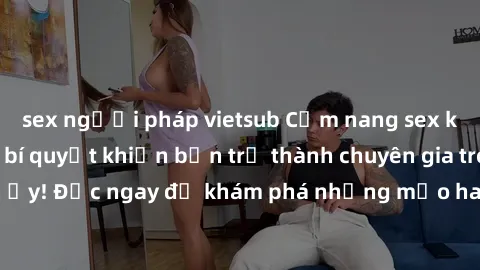 sex người pháp vietsub Cẩm nang sex không che: Những bí quyết khiến bạn trở thành chuyên gia trong chuyện ấy! Đọc ngay để khám phá những mẹo hay và bí quyết tình dục không che.
