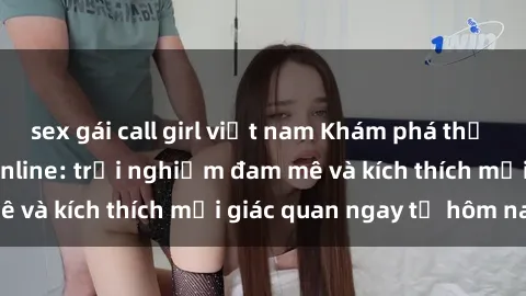 sex gái call girl việt nam Khám phá thế giới mới của sex online: trải nghiệm đam mê và kích thích mọi giác quan ngay từ hôm nay!