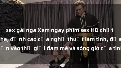 sex gái nga Xem ngay phim sex HD chất lượng cao không che, đỉnh cao của nghệ thuật làm tình, đưa bạn vào thế giới đam mê và sóng gió của tình yêu không giới hạn.