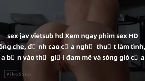 sex jav vietsub hd Xem ngay phim sex HD chất lượng cao không che, đỉnh cao của nghệ thuật làm tình, đưa bạn vào thế giới đam mê và sóng gió của tình yêu không giới hạn.