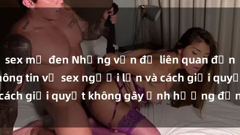 sex mỹ đen Những vấn đề liên quan đến việc tiếp cận thông tin về sex người lớn và cách giải quyết không gây ảnh hưởng đến trẻ em