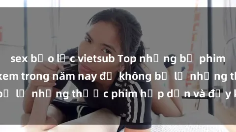 sex bạo lực vietsub Top những bộ phim sex hay nhất nên xem trong năm nay để không bỏ lỡ những thước phim hấp dẫn và đầy kịch tính.