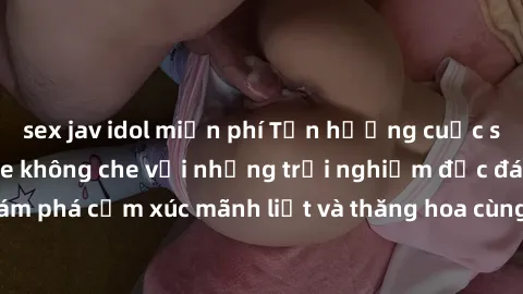 sex jav idol miễn phí Tận hưởng cuộc sống tình dục online không che với những trải nghiệm độc đáo và mới lạ. Khám phá cảm xúc mãnh liệt và thăng hoa cùng đối tác tại các trang web chuyên nghiệp.